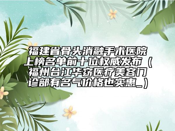 福建省骨頭消融手術(shù)醫(yī)院上榜名單前十位權(quán)威發(fā)布（福州臺(tái)江華窈醫(yī)療美容門診部有名氣價(jià)格也實(shí)惠_）