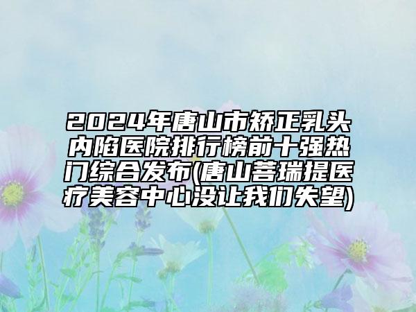 2024年唐山市矯正乳頭內(nèi)陷醫(yī)院排行榜前十強(qiáng)熱門綜合發(fā)布(唐山菩瑞提醫(yī)療美容中心沒讓我們失望)