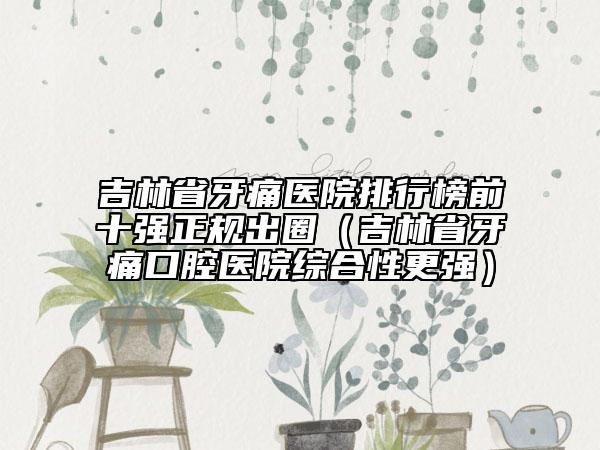 吉林省牙痛醫(yī)院排行榜前十強正規(guī)出圈（吉林省牙痛口腔醫(yī)院綜合性更強）