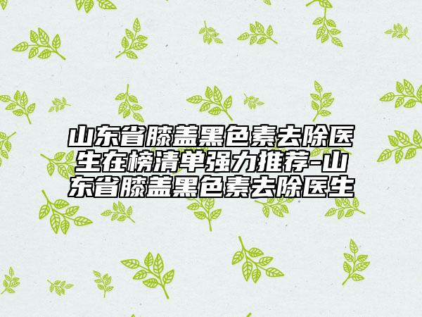 山東省膝蓋黑色素去除醫(yī)生在榜清單強力推薦-山東省膝蓋黑色素去除醫(yī)生