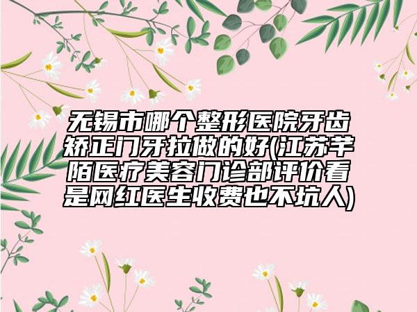 無錫市哪個(gè)整形醫(yī)院牙齒矯正門牙拉做的好(江蘇芊陌醫(yī)療美容門診部評(píng)價(jià)看是網(wǎng)紅醫(yī)生收費(fèi)也不坑人)