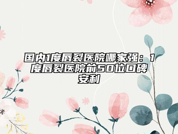 國內(nèi)1度唇裂醫(yī)院哪家強(qiáng)：1度唇裂醫(yī)院前50位口碑安利