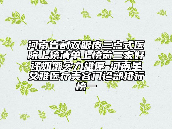 河南省割雙眼皮三點(diǎn)式醫(yī)院上榜清單上榜前三家好評(píng)如潮實(shí)力雄厚-河南星艾雅醫(yī)療美容門(mén)診部排行榜一