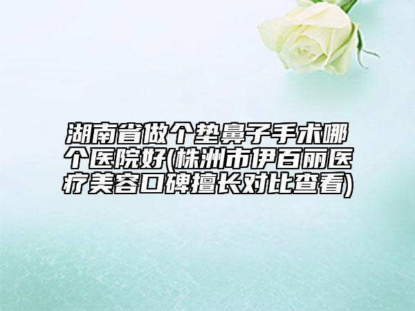 湖南省做個墊鼻子手術(shù)哪個醫(yī)院好(株洲市伊百麗醫(yī)療美容口碑擅長對比查看)