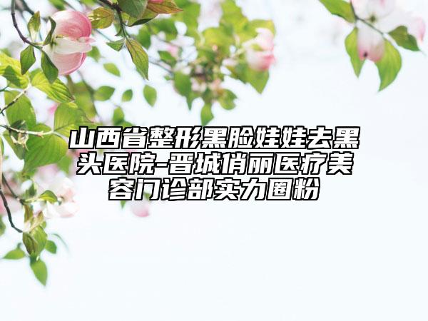山西省整形黑臉娃娃去黑頭醫(yī)院-晉城俏麗醫(yī)療美容門診部實(shí)力圈粉