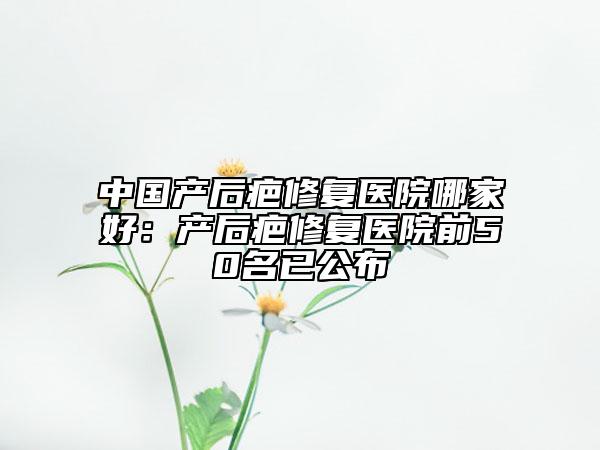 中國產(chǎn)后疤修復(fù)醫(yī)院哪家好：產(chǎn)后疤修復(fù)醫(yī)院前50名已公布