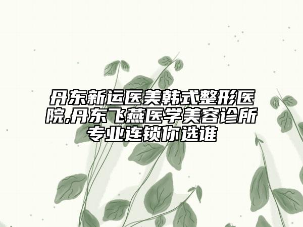 丹東新運醫(yī)美韓式整形醫(yī)院,丹東飛燕醫(yī)學美容診所專業(yè)連鎖你選誰