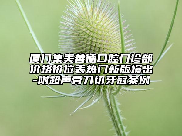 廈門集美善德口腔門診部?jī)r(jià)格價(jià)位表熱門新版爆出-附超聲骨刀切牙冠案例