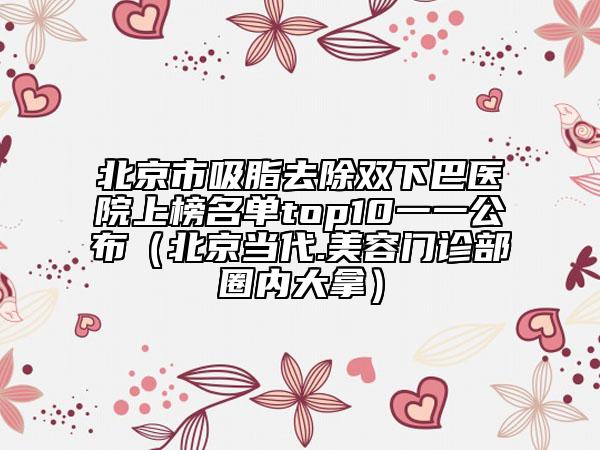 北京市吸脂去除雙下巴醫(yī)院上榜名單top10一一公布（北京當代.美容門診部圈內(nèi)大拿）