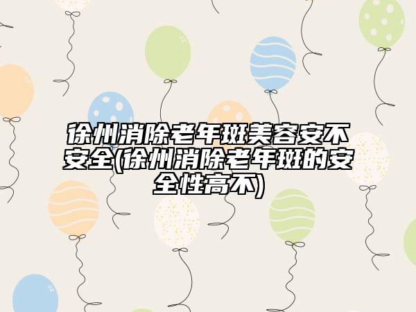 徐州消除老年斑美容安不安全(徐州消除老年斑的安全性高不)