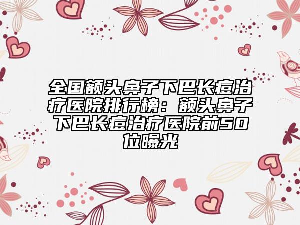 全國額頭鼻子下巴長痘治療醫(yī)院排行榜：額頭鼻子下巴長痘治療醫(yī)院前50位曝光