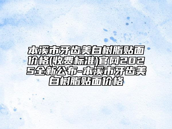 本溪市牙齒美白樹脂貼面價格(收費標準)官網2025全新公布-本溪市牙齒美白樹脂貼面價格