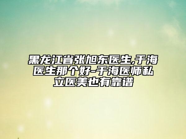 黑龍江省張旭東醫(yī)生,于海醫(yī)生那個(gè)好-于海醫(yī)師私立醫(yī)美也有靠譜