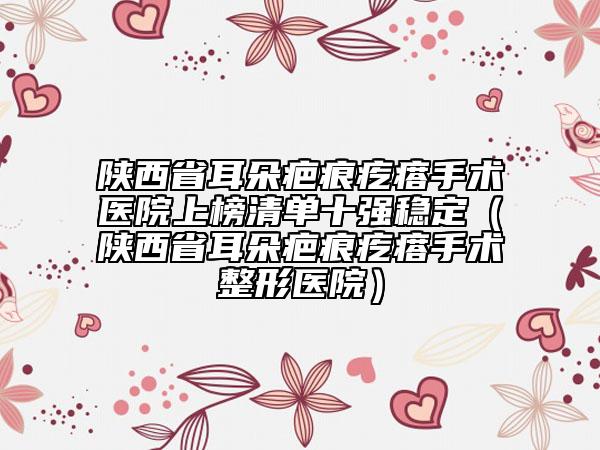 陜西省耳朵疤痕疙瘩手術(shù)醫(yī)院上榜清單十強(qiáng)穩(wěn)定（陜西省耳朵疤痕疙瘩手術(shù)整形醫(yī)院）