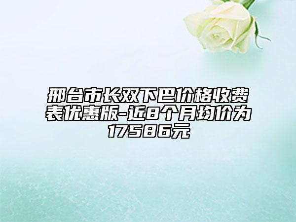 邢臺市長雙下巴價格收費表優(yōu)惠版-近8個月均價為17586元