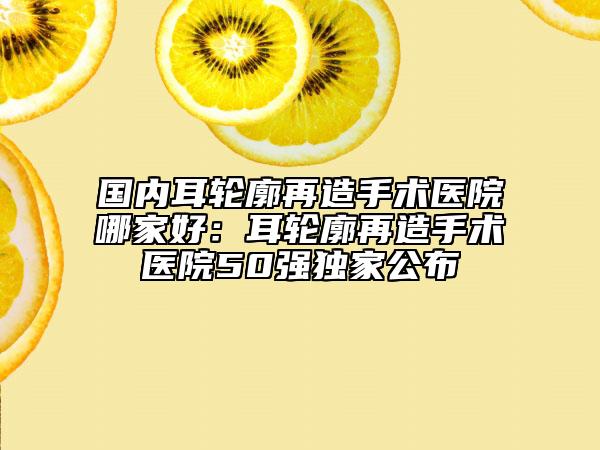 國(guó)內(nèi)耳輪廓再造手術(shù)醫(yī)院哪家好：耳輪廓再造手術(shù)醫(yī)院50強(qiáng)獨(dú)家公布