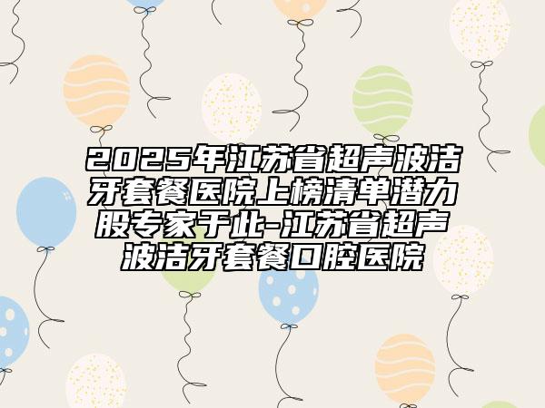 2025年江蘇省超聲波潔牙套餐醫(yī)院上榜清單潛力股專家于此-江蘇省超聲波潔牙套餐口腔醫(yī)院