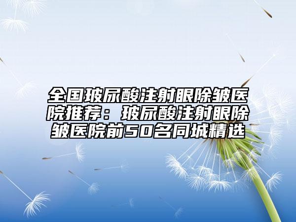 全國玻尿酸注射眼除皺醫(yī)院推薦：玻尿酸注射眼除皺醫(yī)院前50名同城精選
