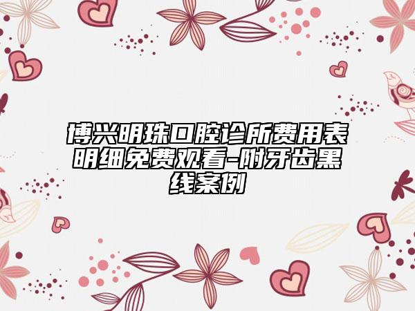 博興明珠口腔診所費(fèi)用表明細(xì)免費(fèi)觀看-附牙齒黑線案例
