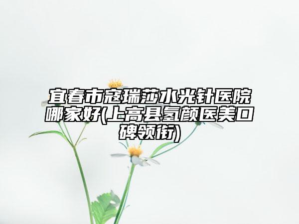 宜春市寇瑞莎水光針醫(yī)院哪家好(上高縣氫顏醫(yī)美口碑領(lǐng)銜)