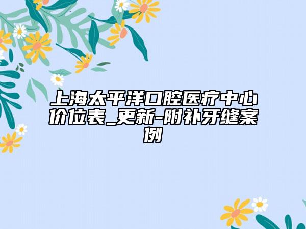 上海太平洋口腔醫(yī)療中心價(jià)位表_更新-附補(bǔ)牙縫案例