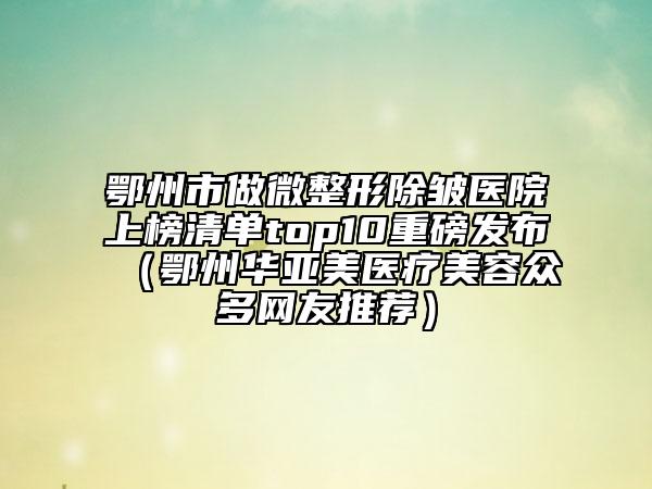 鄂州市做微整形除皺醫(yī)院上榜清單top10重磅發(fā)布（鄂州華亞美醫(yī)療美容眾多網(wǎng)友推薦）