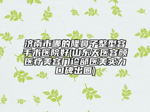 濟(jì)南市哪的隆鼻子整型容手術(shù)醫(yī)院好(山東天醫(yī)容顏醫(yī)療美容門診部醫(yī)美實(shí)力口碑出圈)