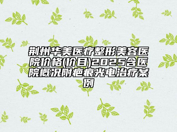 荊州華美醫(yī)療整形美容醫(yī)院價(jià)格(價(jià)目)2025含醫(yī)院概況附疤痕光電治療案例