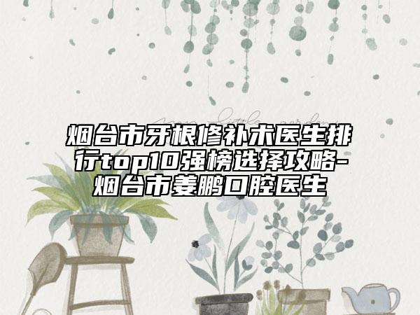 煙臺市牙根修補(bǔ)術(shù)醫(yī)生排行top10強(qiáng)榜選擇攻略-煙臺市姜鵬口腔醫(yī)生