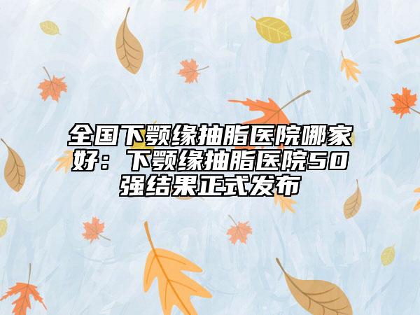 全國(guó)下顎緣抽脂醫(yī)院哪家好：下顎緣抽脂醫(yī)院50強(qiáng)結(jié)果正式發(fā)布