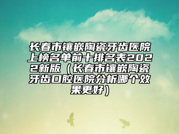 長春市鑲嵌陶瓷牙齒醫(yī)院上榜名單前十排名表2022新版（長春市鑲嵌陶瓷牙齒口腔醫(yī)院分析哪個效果更好）