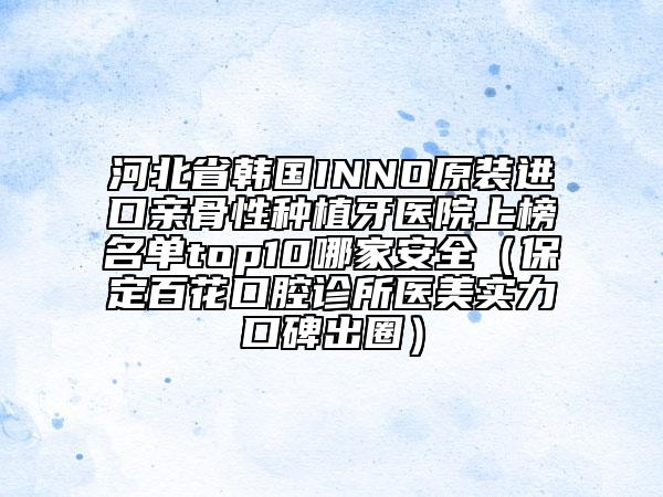 河北省韓國INNO原裝進口親骨性種植牙醫(yī)院上榜名單top10哪家安全（保定百花口腔診所醫(yī)美實力口碑出圈）