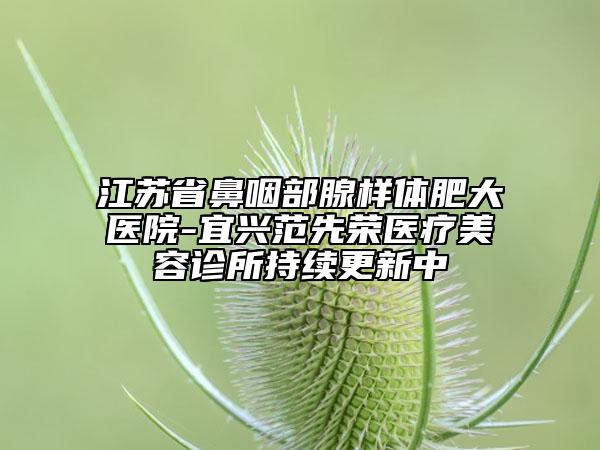 江蘇省鼻咽部腺樣體肥大醫(yī)院-宜興范先榮醫(yī)療美容診所持續(xù)更新中