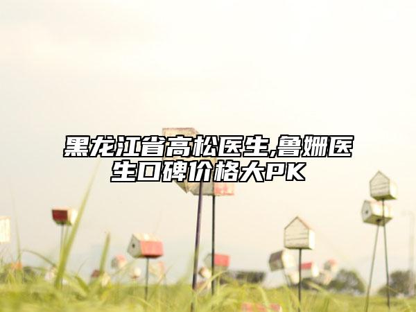 黑龍江省高松醫(yī)生,魯姍醫(yī)生口碑價(jià)格大PK