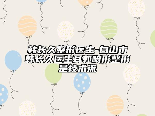 韓長久整形醫(yī)生-白山市韓長久醫(yī)生耳郭畸形整形是技術(shù)流