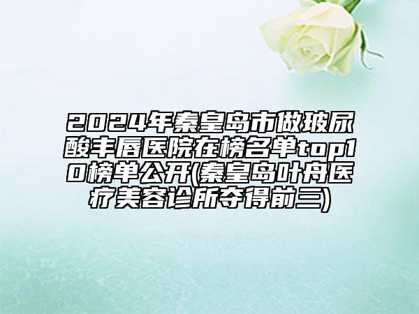 2024年秦皇島市做玻尿酸豐唇醫(yī)院在榜名單top10榜單公開(秦皇島葉舟醫(yī)療美容診所奪得前三)