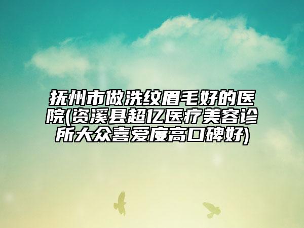 撫州市做洗紋眉毛好的醫(yī)院(資溪縣超億醫(yī)療美容診所大眾喜愛(ài)度高口碑好)