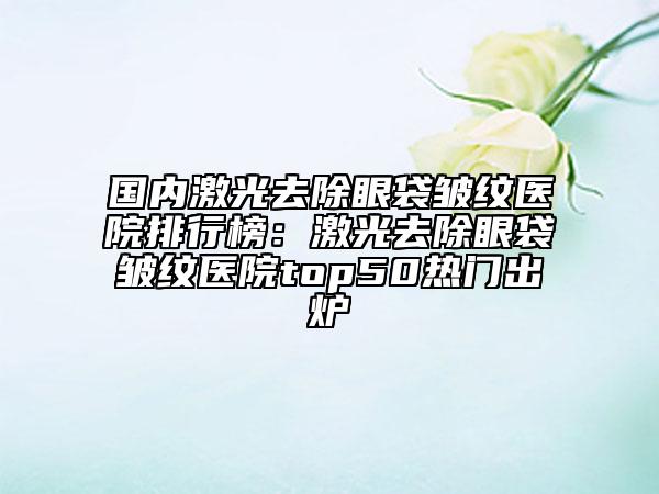 國內(nèi)激光去除眼袋皺紋醫(yī)院排行榜：激光去除眼袋皺紋醫(yī)院top50熱門出爐