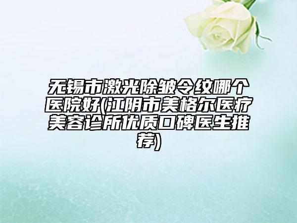 無錫市激光除皺令紋哪個醫(yī)院好(江陰市美格爾醫(yī)療美容診所優(yōu)質(zhì)口碑醫(yī)生推薦)