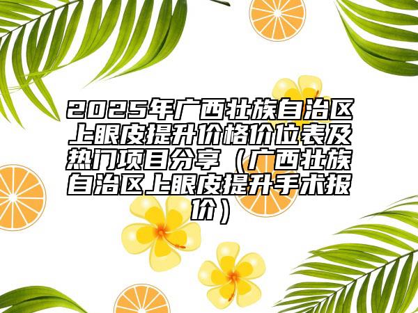 2025年廣西壯族自治區(qū)上眼皮提升價格價位表及熱門項目分享（廣西壯族自治區(qū)上眼皮提升手術(shù)報價）
