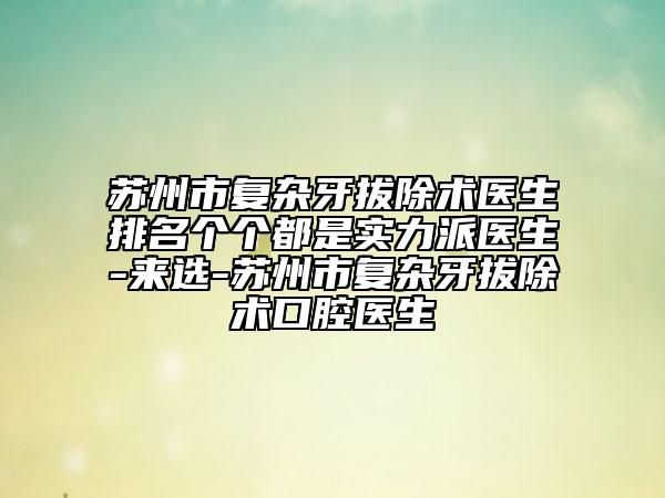 蘇州市復(fù)雜牙拔除術(shù)醫(yī)生排名個(gè)個(gè)都是實(shí)力派醫(yī)生-來選-蘇州市復(fù)雜牙拔除術(shù)口腔醫(yī)生