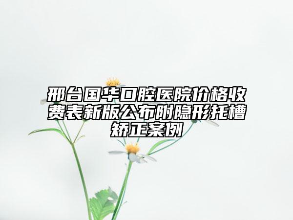 邢臺國華口腔醫(yī)院價格收費表新版公布附隱形托槽矯正案例
