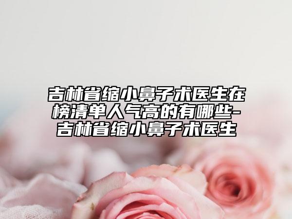 吉林省縮小鼻子術(shù)醫(yī)生在榜清單人氣高的有哪些-吉林省縮小鼻子術(shù)醫(yī)生