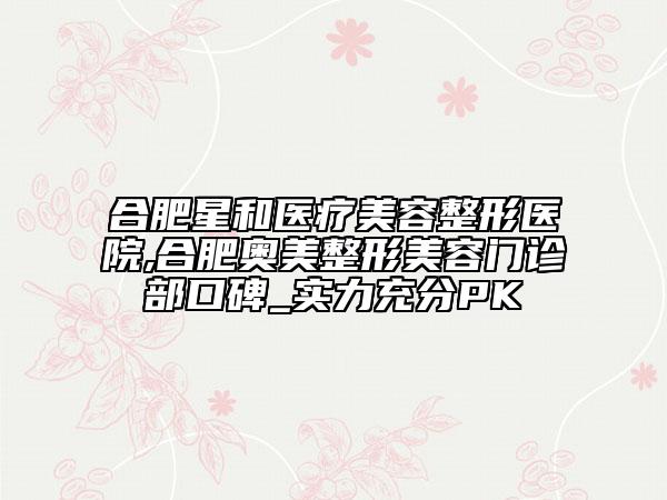 合肥星和醫(yī)療美容整形醫(yī)院,合肥奧美整形美容門診部口碑_實(shí)力充分PK
