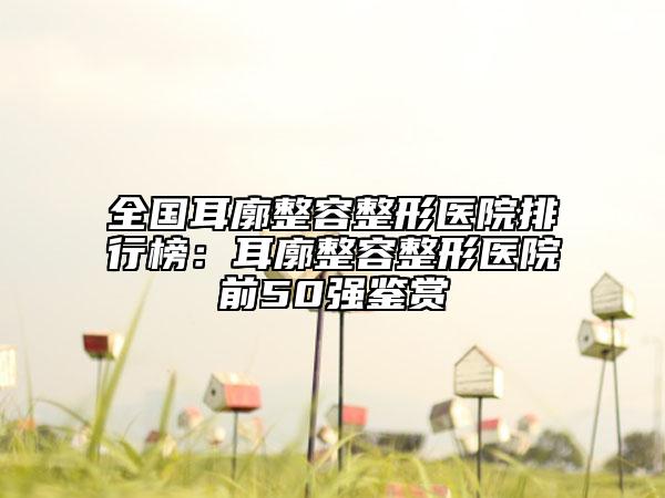 全國耳廓整容整形醫(yī)院排行榜：耳廓整容整形醫(yī)院前50強(qiáng)鑒賞