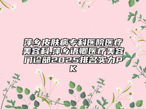 萍鄉(xiāng)皮膚病?？漆t(yī)院醫(yī)療美容科,萍鄉(xiāng)語(yǔ)卿醫(yī)療美容門診部2025排名實(shí)力PK