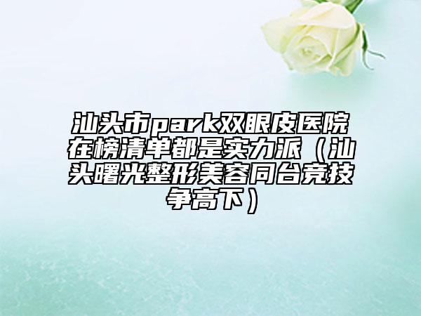 汕頭市park雙眼皮醫(yī)院在榜清單都是實(shí)力派（汕頭曙光整形美容同臺(tái)競(jìng)技爭(zhēng)高下）