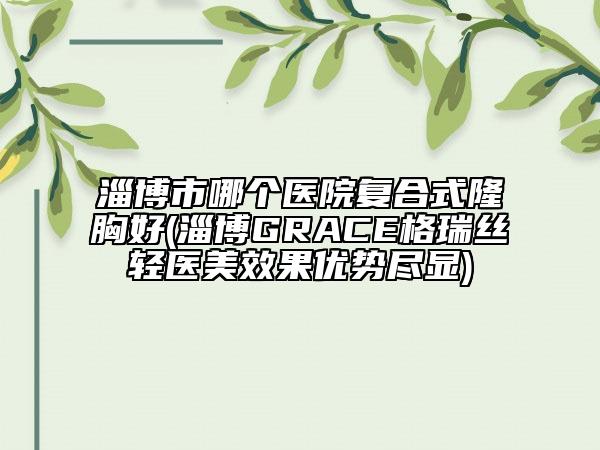 淄博市哪個醫(yī)院復(fù)合式隆胸好(淄博GRACE格瑞絲輕醫(yī)美效果優(yōu)勢盡顯)
