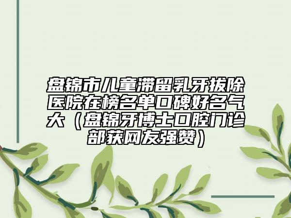 盤錦市兒童滯留乳牙拔除醫(yī)院在榜名單口碑好名氣大（盤錦牙博士口腔門診部獲網(wǎng)友強(qiáng)贊）