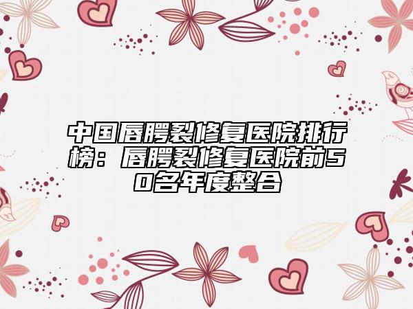 中國(guó)唇腭裂修復(fù)醫(yī)院排行榜：唇腭裂修復(fù)醫(yī)院前50名年度整合